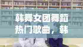 韩舞女团舞蹈热门歌曲，韩舞女团舞蹈热门歌曲视频 