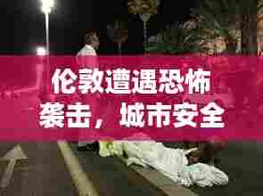 伦敦遭遇恐怖袭击，城市安全面临严峻挑战