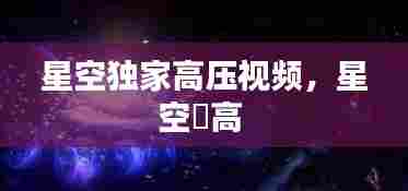 星空独家高压视频，星空芃高 