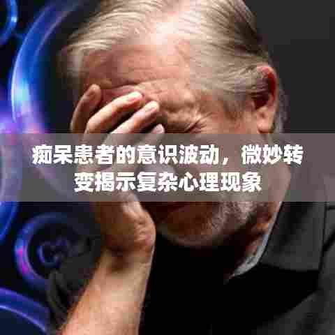 痴呆患者的意识波动,微妙转变揭示复杂心理现象