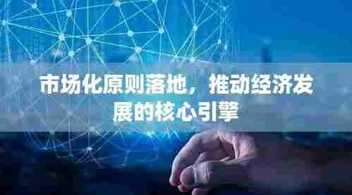市场化原则落地，推动经济发展的核心引擎