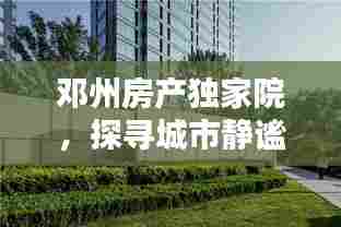 邓州房产独家院，探寻城市静谧居所，优雅生活尽享无边