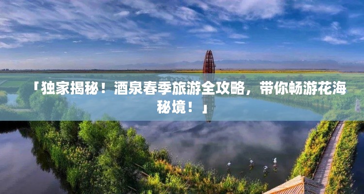 「独家揭秘！酒泉春季旅游全攻略，带你畅游花海秘境！」