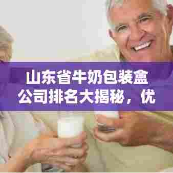 山东省牛奶包装盒公司排名大揭秘，优质企业榜单不容错过！