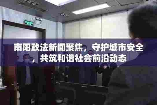 南阳政法新闻聚焦，守护城市安全，共筑和谐社会前沿动态