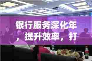 银行服务深化年，提升效率，打造卓越服务体验