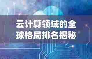 云计算领域的全球格局排名揭秘，云世界的力量分布与探索
